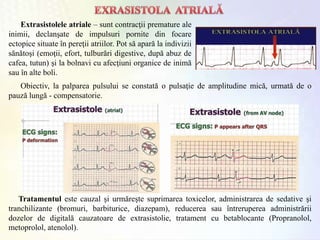 Extrasistolele atriale – sunt contracţii premature ale
inimii, declanşate de impulsuri pornite din focare
ectopice situate în pereţii atriilor. Pot să apară la indivizii
sănătoşi (emoţii, efort, tulburări digestive, după abuz de
cafea, tutun) şi la bolnavi cu afecţiuni organice de inimă
sau în alte boli.
Tratamentul este cauzal şi urmăreşte suprimarea toxicelor, administrarea de sedative şi
tranchilizante (bromuri, barbiturice, diazepam), reducerea sau întreruperea administrării
dozelor de digitală cauzatoare de extrasistolie, tratament cu betablocante (Propranolol,
metoprolol, atenolol).
Obiectiv, la palparea pulsului se constată o pulsaţie de amplitudine mică, urmată de o
pauză lungă - compensatorie.
 