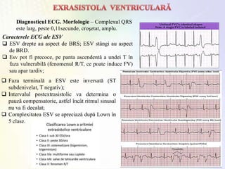 Diagnosticul ECG. Morfologie – Complexul QRS
este larg, peste 0,11secunde, croşetat, amplu.
Caracterele ECG ale ESV
 ESV drepte au aspect de BRS; ESV stângi au aspect
de BRD.
 Esv pot fi precoce, pe panta ascendentă a undei T în
faza vulnerabilă (fenomenul R/T, ce poate induce FV)
sau apar tardiv;
 Faza terminală a ESV este inversată (ST
subdenivelat, T negativ);
 Intervalul postextrasistolic va determina o
pauză compensatorie, astfel încât ritmul sinusal
nu va fi decalat;
 Complexitatea ESV se apreciază după Lown în
5 clase.
 