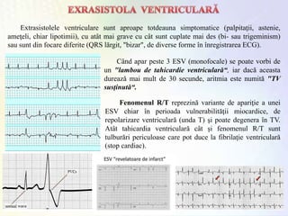 Extrasistolele ventriculare sunt aproape totdeauna simptomatice (palpitaţii, astenie,
ameţeli, chiar lipotimii), cu atât mai grave cu cât sunt cuplate mai des (bi- sau trigeminism)
sau sunt din focare diferite (QRS lărgit, "bizar", de diverse forme în înregistrarea ECG).
Când apar peste 3 ESV (monofocale) se poate vorbi de
un "lambou de tahicardie ventriculară“, iar dacă aceasta
durează mai mult de 30 secunde, aritmia este numită "TV
susţinută“.
Fenomenul R/T reprezină variante de apariţie a unei
ESV chiar în perioada vulnerabilităţii miocardice, de
repolarizare ventriculară (unda T) şi poate degenera în TV.
Atât tahicardia ventriculară cât şi fenomenul R/T sunt
tulburări periculoase care pot duce la fibrilaţie ventriculară
(stop cardiac).
 