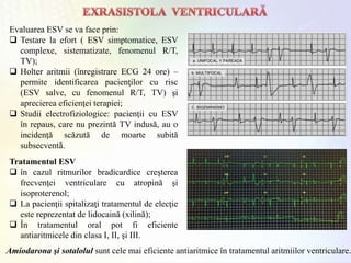 Evaluarea ESV se va face prin:
 Testare la efort ( ESV simptomatice, ESV
complexe, sistematizate, fenomenul R/T,
TV);
 Holter aritmii (înregistrare ECG 24 ore) –
permite identificarea pacienţilor cu risc
(ESV salve, cu fenomenul R/T, TV) şi
aprecierea eficienţei terapiei;
 Studii electrofiziologice: pacienţii cu ESV
în repaus, care nu prezintă TV indusă, au o
incidenţă scăzută de moarte subită
subsecventă.
Tratamentul ESV
 în cazul ritmurilor bradicardice creşterea
frecvenţei ventriculare cu atropină şi
isoproterenol;
 La pacienţii spitalizaţi tratamentul de elecţie
este reprezentat de lidocaină (xilină);
 În tratamentul oral pot fi eficiente
antiaritmicele din clasa I, II, şi III.
Amiodarona şi sotalolul sunt cele mai eficiente antiaritmice în tratamentul aritmiilor ventriculare.
 
