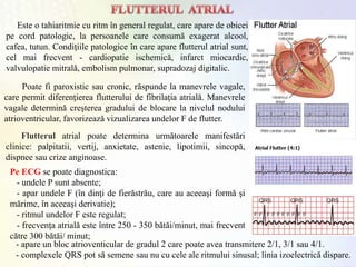 Este o tahiaritmie cu ritm în general regulat, care apare de obicei
pe cord patologic, la persoanele care consumă exagerat alcool,
cafea, tutun. Condiţiile patologice în care apare flutterul atrial sunt,
cel mai frecvent - cardiopatie ischemică, infarct miocardic,
valvulopatie mitrală, embolism pulmonar, supradozaj digitalic.
Poate fi paroxistic sau cronic, răspunde la manevrele vagale,
care permit diferenţierea flutterului de fibrilaţia atrială. Manevrele
vagale determină creşterea gradului de blocare la nivelul nodului
atrioventricular, favorizează vizualizarea undelor F de flutter.
Flutterul atrial poate determina următoarele manifestări
clinice: palpitatii, vertij, anxietate, astenie, lipotimii, sincopă,
dispnee sau crize anginoase.
Pe ECG se poate diagnostica:
- undele P sunt absente;
- apar undele F (în dinţi de fierăstrău, care au aceeaşi formă şi
mărime, în aceeaşi derivatie);
- ritmul undelor F este regulat;
- frecvenţa atrială este între 250 - 350 bătăi/minut, mai frecvent
către 300 bătăi/ minut;
- apare un bloc atrioventicular de gradul 2 care poate avea transmitere 2/1, 3/1 sau 4/1.
- complexele QRS pot să semene sau nu cu cele ale ritmului sinusal; linia izoelectrică dispare.
 