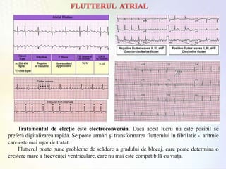 Tratamentul de elecţie este electroconversia. Dacă acest lucru nu este posibil se
preferă digitalizarea rapidă. Se poate urmări şi transformarea flutterului în fibrilatie - aritmie
care este mai uşor de tratat.
Flutterul poate pune probleme de scădere a gradului de blocaj, care poate determina o
creştere mare a frecvenţei ventriculare, care nu mai este compatibilă cu viaţa.
 