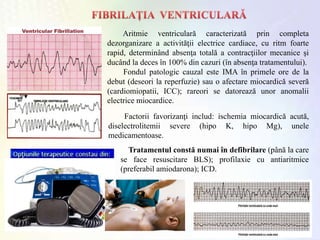 Aritmie ventriculară caracterizată prin completa
dezorganizare a activităţii electrice cardiace, cu ritm foarte
rapid, determinând absenţa totală a contracţiilor mecanice şi
ducând la deces în 100% din cazuri (în absenţa tratamentului).
Fondul patologic cauzal este IMA în primele ore de la
debut (deseori la reperfuzie) sau o afectare miocardică severă
(cardiomiopatii, ICC); rareori se datorează unor anomalii
electrice miocardice.
Factorii favorizanţi includ: ischemia miocardică acută,
diselectrolitemii severe (hipo K, hipo Mg), unele
medicamentoase.
Tratamentul constă numai în defibrilare (până la care
se face resuscitare BLS); profilaxie cu antiaritmice
(preferabil amiodarona); ICD.
 