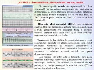 „ASISTOLA“ înseamnă literal „absența sistolei“ sau stop cardiac.
Torsada vârfurilor - tahicardie ventriculară care prezintă
caracteristici distincte pe electrocardiogramă: ritm rapid,
polimorfic ventricular cu răsucirea caracteristică a
complexelor QRS în jurul liniei izoelectrice. Se asociază de
asemenea cu scăderea presiunii arteriale care poate
determina sincopă.
Deşi torsada vârfurilor este o tahicardie rară poate
degenera în fibrilaţie ventriculară şi moarte subită în absenţa
intervenţiei medicale. Se asociază cu sindromul de QT
prelungit, o condiţie patologică în care intervalul QT este
prelungit pe electrocardiogramă.
Electrocardiografic asistola este reprezentată de o linie
sinusoidală (nu izoelectrică) compusă din mici unde date de
depolarizările de mică intensitate ale musculaturii scheletice
şi care adesea trebuie diferenţiată de FV cu unde mici. Pe
EKG asistola poate apărea cu unde „p” sau ca o linie
sinusoidală.
Disociaţia electromecanică (DEM) sau activitatea
electrică fără puls reprezintă o entitate patologică particulară
a SCR, caracterizată prin asocierea dintre o activitate
electrică prezentă (alta decât FV/TV) şi lipsa activităţii
mecanice a miocardului ventricular.
 