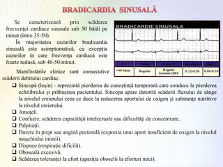 Se caracterizează prin scăderea
frecvenţei cardiace sinusale sub 50 bătăi pe
minut (între 35-50).
În majoritatea cazurilor bradicardia
sinusală este asimptomatică, cu excepţia
cazurilor în care frecvenţa cardiacă este
foarte redusă, sub 40-50/minut.
 Sincopă (leşin) - reprezintă pierderea de cunoştinţă temporară care conduce la pierderea
echilibrului şi prăbuşirea pacientului. Sincopa apare datorită scăderii fluxului de sânge
la nivelul creierului ceea ce duce la reducerea aportului de oxigen şi substanţe nutritive
la nivelul creierului.
 Ameţeli.
 Confuzie, scăderea capacităţii intelectuale sau dificultăţi de concentrare.
 Palpitaţii.
 Durere în piept sau angină pectorală (expresia unui aport insuficient de oxigen la nivelul
muşchiului inimii).
 Dispnee (respiraţie dificilă).
 Oboseală excesivă.
 Scăderea toleranţei la efort (apariţia oboselii la eforturi mici).
Manifestările clinice sunt consecutive
scăderii debitului cardiac.
 