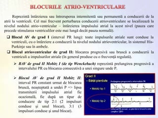 Reprezintă întârzierea sau întreruperea intermitentă sau permanentă a conducerii de la
atrii la ventriculi. Cel mai frecvent perturbarea conducerii atrioventriculare se localizează la
nivelul nodului atrio-ventricular – întârzierea impulsului atrial la acest nivel (pauza care
precede stimularea ventriculilor este mai lungă decât pauza normală).
 Blocul AV de grad I (interval PR lung): toate impulsurile atriale sunt conduse la
ventriculi, cu o întârziere a conducerii la nivelul nodului atrioventricular, în sistemul His-
Purkinje sau în ambele.
 Blocul atrioventricular de grad II: blocarea progresivă sau bruscă a conducerii la
ventriculi a impulsurilor atriale (în general produse cu o frecvenţă regulată).
 BAV de grad II Mobitz I (de tip Wenckebach) reprezintă prelungirea progresivă a
intervalului PR cu blocarea consecutivă a unei singure unde P.
 Blocul AV de grad II Mobitz II:
interval PR constant urmat de blocarea
bruscă, neaşteptată a undei P => lipsa
transmiterii impulsului atrial fie
ocazională, fie după un tipar de
conducere de tip 2:1 (2 impulsuri
conduse şi unul blocat), 3:1 (3
impulsuri conduse şi unul blocat).
 