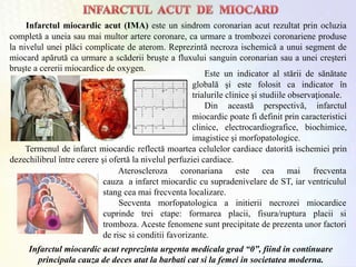 Infarctul miocardic acut (IMA) este un sindrom coronarian acut rezultat prin ocluzia
completă a uneia sau mai multor artere coronare, ca urmare a trombozei coronariene produse
la nivelul unei plăci complicate de aterom. Reprezintă necroza ischemică a unui segment de
miocard apărută ca urmare a scăderii bruşte a fluxului sanguin coronarian sau a unei creşteri
bruşte a cererii miocardice de oxygen.
Este un indicator al stării de sănătate
globală şi este folosit ca indicator în
trialurile clinice şi studiile observaţionale.
Din această perspectivă, infarctul
miocardic poate fi definit prin caracteristici
clinice, electrocardiografice, biochimice,
imagistice şi morfopatologice.
Termenul de infarct miocardic reflectă moartea celulelor cardiace datorită ischemiei prin
dezechilibrul între cerere şi ofertă la nivelul perfuziei cardiace.
Ateroscleroza coronariana este cea mai frecventa
cauza a infarct miocardic cu supradenivelare de ST, iar ventriculul
stang cea mai frecventa localizare.
Secventa morfopatologica a initierii necrozei miocardice
cuprinde trei etape: formarea placii, fisura/ruptura placii si
tromboza. Aceste fenomene sunt precipitate de prezenta unor factori
de risc si conditii favorizante.
Infarctul miocardic acut reprezinta urgenta medicala grad “0”, fiind in continuare
principala cauza de deces atat la barbati cat si la femei in societatea moderna.
 
