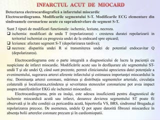 Detectarea electrocardiografică a infarctului miocardic
Electrocardiograma. Modificarile segmentului S-T. Modificarile ECG elementare din
sindroamele coronariene acute cu supradenivelare de segment S-T.
Sunt 3 tipuri de modificari functionale: ischemie, leziune, necroza.
 ischemia: modificari de unda T (repolarizarea) - cresterea duratei repolarizarii in
teritoriul ischemiat cu progresia undei de la endocard spre epicard;
 leziunea: afectare segment S-T (depolarizarea tardiva);
 necroza: disparitia undei R si transmiterea undei de potential endocavitar Q
(depolarizarea).
Electrocardiograma este o parte integrală a diagnosticului de lucru la pacienţii cu
suspiciune de infarct miocardic. Modificările acute sau în desfăşurare ale segmentului ST-
undă T şi ale undei Q, când sunt prezente, permit clinicianului aprecierea datei potenţiale a
evenimentului, sugerarea arterei aferente infarctului şi estimarea importanţei miocardului la
risc. Dominanţa arterei coronare, mărimea şi distribuţia segmentelor arteriale, circulaţia
colaterală şi localizarea,extinderea şi severitatea stenozelor coronariene pot avea impact
asupra manifestărilor EKG ale ischemiei miocardice.
Electrocardiograma, prin ea insăşi, este adesea insuficientă pentru diagnosticul de
ischemie miocardică acută sau infarct, deoarece devierea segmentului ST poate fii
observată şi în alte condiţii ca pericardita acută, hipertrofia VS, BRS, sindromul Brugada,şi
repolarizarea precoce. De asemenea, undele Q pot apare datorită fibrozei miocardice în
absenţa bolii arterelor coronare precum şi în cardiomiopatii.
 