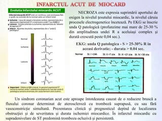 NECROZA este expresia suprimării aportului de
oxigen la nivelul ţesutului miocardic, la nivelul căruia
procesele electrogenetice încetează. Pe EKG se înscrie
unda Q patologică (profunzime mai mare de 25-30 %
din amplitudinea undei R a aceluiaşi complex şi
durată crescută peste 0,04 sec.).
EKG: unda Q patologica - S > 25-30% R in
aceasi derivatie; - durata > 0.04 sec.
Un sindrom coronarian acut este aproape întotdeauna cauzat de o reducere bruscă a
fluxului coronar determinat de ateroscleroză cu tromboză suprapusă, cu sau fără
vasoconstricţie simultană. Prezentarea clinică şi prognosticul depind de localizarea
obstrucţiei şi de severitatea şi durata ischemiei miocardice. În infarctul miocardic cu
supradenivelare de ST predomină tromboza ocluzivă şi persistentă.
 