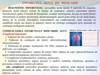COMPLICATIILE INFARCTULUI MIOCARDIC ACUT
Complicatii importante
1. Tulburari de ritm cardiac: ventriculare, atriale.
2. Tulburari de conducere ale inimii: atrioventriculare,
intraventriculare.
3. Disfunctia de pompa: insuficienta VS; EPA; sindrom de
debit mic; soc cardiogen.
DIAGNOSTIC DIFERENŢIAL: pericardita acută (poate fi agravată de mişcare),
pleurezia acută (durere ciclică, în funcţie de respiraţie), embolia pulmonară (durere
laterotoracică, poate fi însoţită de hemoptizie, condiţie emboligenă), disecţia de aortă (durere
retrosternală cu iradiere posterioară, durată prelungită, pulsul poate diferi la cele două braţe),
durere de la nivelul articulaţilor costocondrale sau condrosternale (sunt asociate cu
modificări locale sau durere la apăsare), durere de etiologie esofagiană (prin episoade de
contracţie esofagiană susţinută).
4. Complicatiile mecanice: ruptura de perete liber; ruptura de sept; ruptura/disfunctia de
aparat mitral (tricuspidian); anevrism ventricular.
5. Complicatii tromboembolice: sistemice, pulmonare.
6. Ischemia postinfarct: angina precoce si tardiva; ischemia silentioasa, spontana si
provocata; extensie si recidiva de infarct.
Alte complicatii: pericardita postinfarct (precoce, tardiva); umar dureros postinfarct;
pneumopatii acute; retentie de urina, infectii urinare; astenie fizica, vertij la mobilizare;
depresie, psihoza.
 