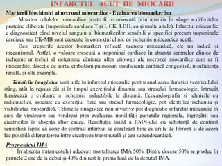 Prognosticul IMA
În absenţa tratamentului adecvat: mortalitatea IMA 50%. Dintre decese 50% se produc în
primele 2 ore de la debut şi 40% din rest în prima lună de la debutul IMA.
Tehnicile imagistice sunt utile în infarctul miocardic pentru analizarea funcţiei ventriculului
stâng, atât în repaus cât şi în timpul exerciţiului dinamic sau stresului farmacologic, întrucât
furnizează o evaluare a ischemiei inductibile la distanţă. Ecocardiografia şi tehnicile cu
radionuclizi, asociate cu exerciţiul fizic sau stresul farmacologic, pot identifica ischemia şi
viabilitatea miocardică. Tehnicile imagistice non-invazive pot diagnostic infarctul miocardic în
curs de vindecare sau vindecat prin evaluarea motilităţii parietale regionale, îngroşării sau
cicatricilor în absenţa altor cauze. Rezoltuţia înaltă a RMN-ului cu substanţă de contrast
semnifică faptul că zone de contrast întârziat se corelează bine cu ariile de fibroză şi de aceea
fac posibilă diferenţierea între cicatricea transmurală şi cea subendocardică.
Markerii biochimici ai necrozei miocardice - Evaluarea biomarkerilor
Moartea celulelor miocardice poate fi recunoscută prin apariţia în sânge a diferitelor
proteine eliberate (troponinele cardiace T şi I, CK, LDH, ca şi multe altele). Infarctul miocardic
e diagnosticat când nivelul sanguin al biomarkerilor sensibili şi specifici precum troponinele
cardiace sau CK-MB sunt crescute în contextul clinic de ischemie miocardica acută.
Desi creşterile acestor biomarkeri reflectă necroza miocardică, ele nu indică şi
mecanismul. Astfel, o valoare crescută a troponinei cardiace în absenţa semnelor clinice de
ischemie ar trebui să determine căutarea altor etiologii ale necrozei miocardice cum ar fi
miocardite, disecţie de aorta, embolism pulmonar, insuficienţa cardiacă congestivă, insuficienţa
renală, şi alte exemple.
 