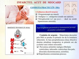 1.Calmarea durerii toracice
 Oxigenoterapie pe mască;
 Analgice i.v.: analgezice uzuale sau opiacee;
 Nitroglicerină (s.l sau p.e.v. – dacă nu există
hipotensiune arterială).
Conduita de urgenta – Majoritatea deceselor
prin IMA se produc in primele ore de la instalarea
infarctului. In faza prespitaliceasca doua obiective
domina atitudinea terapeutica in primele ore ale
evolutiei unui infarct miocardic:
 Prevenirea aritmiilor maligne (fibrilatie
ventriculara, tahicardia ventriculara fara puls,
disociatia electromecanica, asistolia);
 Reperfuzarea coronariana precoce.
 