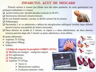 Primele actiuni si masuri pot filuate inca din afara spitalului, de catre apartinatori sau
echipajul ambulantei si vizeaza:
 pozitia bolnavului: decubit dorsalcu toracele la 30-45°;
 Interzicerea efectuarii oricarei miscari;
 Se scot hainele stramte, cravata, se desfac nasturii de la camasa;
 Psihoterapie;
 Pacientului I se va administra o tableta de nitroglicerina sublingual imediat dupa debutul
durerii toracice susceptibila de infarct miocardic;
 Daca durerea nu acedat in 5 minute, se repeta o a doua administrare, iar daca durerea
toracica persista dupa alte 5 minute se poate administra a treia tableta.
1.Echipa de urgenta in prespital (AMBULANTA)
 Morfina sau mialgin – analgetice majore.
 O2 suplimentar.
 Nitroglicerina.
 Aspirina 75-325mg
Se poate administra:
 Aspirina 75-325mg;
 Algocalmin 500mg;
 Sedativ.
 Acces iv.
 Monitorizare cardiaca.
 Evaluarea semnelor vitale.
 