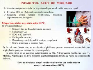 2.Departamentul de urgenta in spital (UPU)
1) Evaluari imediate:
 Eventual ECG in 12 derivatii, cu analiza imediata.
 Screening pentru terapia trombolitica, transmise
departamentului de urgenta.
 Semne vitale cu TA determinata automat;
 Saturatia in O2;
 ECG in 12 derivatii;
 Radiografie toracica;
 Dozari sangvine (electroliti, enzime, coagulare);
 Scurta anamneza si examen fizic.
2) In cel mult 30-60 min, se va decide eligibilitatea pentru tratamentul trombolitic sau
angioplastie (program national de coronarografie).
In acest timp se va continua administrarea de O2, Nitroglicerina (sublingual sau iv),
Morfina, Aspirina per os, Beta blocante, eventual Heparina; terapia de rutina cu xilina nu este
indicata.
Daca se instaleaza stopul cardio-respirator se vor initia imediat
manevre de resuscitare (RCP).
 Anuntarea departamentului de urgenta unde pacientul va fi transportat rapid.
 