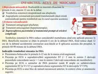 2.Reperfuzia miocardică: Realizabilă cu maximă eficacitate în
primele 6 ore, maxim 12 ore de la debut.
 Tromboliza sistemică (streptokinază sau alteplază);
 Angioplastie coronariană percutană transluminală (dacă există
contraindicaţii pentru tromboliză sau în cazul eşecului acesteia).
3.Evitarea retrombozării:
 Tratament antiagregant plachetar;
 Tratament anticoagulant (heparinoterapie).
 Supravegherea pacientului şi tratamentul prompt al oricărei
complicaţii.
Indicaţiile trombolizei sistemice în IMA
 Prezentarea bolnavului în primele 6-12 ore de la marea criză anginoasă;
 Prezenţa pe ECG a supradenivelării segmentului ST (> 2 mm în minim 2 derivaţii
precordiale concordante sau/şi > 1 mm în minim 2 derivaţii concordante ale membrelor);
 Prezenţa pe ECG a semnelor de IMA posterior (unde R ample cu subdenivelarea
segmentului ST în V1-V3 şi supradenivelarea segmentului ST în derivaţiile V7-V9);
 Prezenţa pe ECG a unui bloc de ramură necunoscut anterior, în context clinic şi anamnestic
sugestiv.
Tomboliza sistemică în IMA reduce considerabil mortalitatea când este aplicată precoce în
IMA. Beneficiile maxime se obţin în primele 6 ore de la debutul IMA, fiind reduse după 12
ore de la debutul accidentului coronarian acut.Ideală ar fi aplicarea acesteia din prespital, în
primele 60-90 minute de la debutul IMA.
 