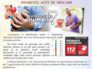 Cunoașterea și identificarea rapidă a simptomelor
infarctului miocardic acut este critică pentru intervenția rapidă
în tratarea acestuia.
Conform statisticilor, 1 din 10 pacienți din România nu supraviețuiește infarctului, iar 1
din 5 supraviețuitori de infarct suferă un al doilea eveniment cardiac, poate chiar un infarct în
următorul an.
De foarte multe ori, persoana care suferă
infarctul, precum și cei din jurul acesteia s-ar
putea să nu identifice corect semnalele
pacientului, și în consecință să prelungească
momentul până când acesta primește ajutorul
medical care îi poate salva viaţa.
 