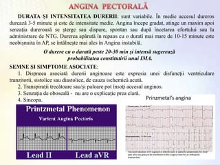 DURATA ŞI INTENSITATEA DURERII: sunt variabile. În medie accesul dureros
durează 3-5 minute şi este de intensitate medie. Angina începe gradat, atinge un maxim apoi
senzaţia dureroasă se şterge sau dispare, spontan sau după încetarea efortului sau la
administrare de NTG. Durerea apărută în repaus cu o duratî mai mare de 10-15 minute este
neobişnuita în AP, se întâlneşte mai ales în Angina instabilă.
SEMNE ŞI SIMPTOME ASOCIATE:
1. Dispneea asociată durerii anginoase este expresia unei disfuncţii ventriculare
tranzitorii, sistolice sau diastolice, de cauza ischemică acută.
2. Transpiraţii trecătoare sau/şi paloare pot însoţi accesul anginos.
3. Senzaţia de oboseală - nu are o explicaţie prea clară.
4. Sincopa.
O durere cu o durată peste 20-30 min şi intensă sugerează
probabilitatea constitutirii unui IMA.
 