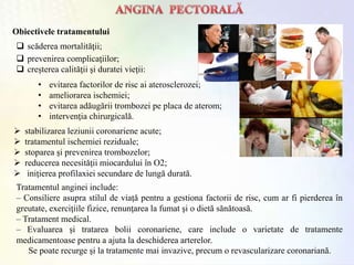  scăderea mortalităţii;
 prevenirea complicaţiilor;
 creşterea calităţii şi duratei vieţii:
Tratamentul anginei include:
– Consiliere asupra stilul de viață pentru a gestiona factorii de risc, cum ar fi pierderea în
greutate, exerciţiile fizice, renunţarea la fumat şi o dietă sănătoasă.
– Tratament medical.
– Evaluarea și tratarea bolii coronariene, care include o varietate de tratamente
medicamentoase pentru a ajuta la deschiderea arterelor.
Se poate recurge şi la tratamente mai invazive, precum o revascularizare coronariană.
 stabilizarea leziunii coronariene acute;
 tratamentul ischemiei reziduale;
 stoparea şi prevenirea trombozelor;
 reducerea necesităţii miocardului în O2;
 iniţierea profilaxiei secundare de lungă durată.
Obiectivele tratamentului
• evitarea factorilor de risc ai aterosclerozei;
• ameliorarea ischemiei;
• evitarea adăugării trombozei pe placa de aterom;
• intervenţia chirurgicală.
 