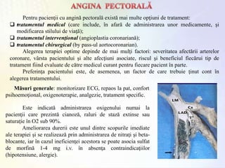 Pentru pacienţii cu angină pectorală există mai multe opţiuni de tratament:
 •tratamentul medical (care include, în afară de administrarea unor medicamente, şi
modificarea stilului de viaţă);
 tratamentul intervenţional (angioplastia coronariană);
 •tratamentul chirurgical (by pass-ul aortocoronarian).
Alegerea terapiei optime depinde de mai mulţi factori: severitatea afectării arterelor
coronare, vârsta pacientului şi alte afecţiuni asociate, riscul şi beneficiul fiecărui tip de
tratament fiind evaluate de către medicul curant pentru fiecare pacient în parte.
Preferinţa pacientului este, de asemenea, un factor de care trebuie ţinut cont în
alegerea tratamentului.
Măsuri generale: monitorizare ECG, repaos la pat, confort
psihoemoţional, oxigenoterapie, analgezie, tratament specific.
Este indicată administrarea oxigenului numai la
pacienţii care prezintă cianoză, raluri de stază extinse sau
saturaţie în O2 sub 90%.
Ameliorarea durerii este unul dintre scopurile imediate
ale terapiei şi se realizează prin administrarea de nitraţi şi beta-
blocante, iar în cazul ineficienţei acestora se poate asocia sulfat
de morfină 1-4 mg i.v. în absenţa contraindicaţiilor
(hipotensiune, alergie).
 