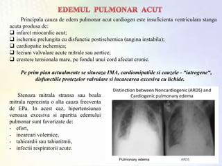 Pe prim plan actualmente se situeaza IMA, cardiomipatiile si cauzele - “iatrogene“,
disfunctiile protezelor valvulare si incarcarea excesiva cu lichide.
Principala cauza de edem pulmonar acut cardiogen este insuficienta ventriculara stanga
acuta produsa de:
 infarct miocardic acut;
 ischemie prelungita cu disfunctie postischemica (angina instabila);
 cardiopatie ischemica;
 leziuni valvulare acute mitrale sau aortice;
 crestere tensionala mare, pe fondul unui cord afectat cronic.
Stenoza mitrala stransa sau boala
mitrala reprezinta o alta cauza frecventa
de EPa. In acest caz, hipertensiunea
venoasa excesiva si aparitia edemului
pulmonar sunt favorizate de:
- efort,
- incarcari volemice,
- tahicardii sau tahiaritmii,
- infectii respiratorii acute.
 