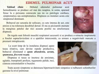 Tabloul clinic - Debutul edemului pulmonar acut
hemodinamic se produce cel mai des noaptea, in somn, aparand
brusc la o persoana cunoscuta sau nu cu patologie cardiaca,
simptomatica sau asimptomatica. Dispneea cu instalare acuta este
simptomul dominant.
De regula sunt folositi muschii respiratori accesorii si se produce o retractie inspiratorie
a foselor supraclaviculare si a spatiilor intercostale, ca urmare a negativitatii marcate a
presiunii intrapleurale.
La scurt timp de la instalarea dispneei apare
tusea iritativa, care devine repede productiva,
bolnavul eliminand o sputa abundenta, aerata,
spumoasa, frecvent rozata.
Dispneea si tusea se insotesc de anxietate,
agitatie, transpiratii profuze, tegumente palide, reci,
cianoza extremitatilor si buzelor.
Bolnavul are senzatia de sufocare, cu sete intensa de aer, este
anxios si nu tolereaza decubitul dorsal. El sta cu picioarele atarnate
la marginea patului dar nici aceasta pozitie nu amelioreaza
dispneea.
Toate aceste simptome se datoreaza hiperreactivitatii simpatice si tulburarii schimburilor
gazoase la nivel pulmonar.
 