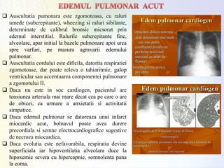  Auscultatia pumonara este zgomotoasa, cu raluri
umede (subcrepitante), wheezing si raluri sibilante,
determinate de calibrul bronsic micsorat prin
edemul interstitial. Ralurile subcrepitante fine,
alveolare, apar initial la bazele pulmonare apoi urca
spre varfuri, pe masura agravarii edemului
pulmonar.
 Auscultatia cordului este dificila, datorita respiratiei
zgomotoase, dar poate releva o tahiaritmie, galop
ventricular sau accentuarea componentei pulmonare
a zgomotului II.
 Daca nu este in soc cardiogen, pacientul are
tensiunea arteriala mai mare decat cea pe care o are
de obicei, ca urmare a anxietatii si activitatii
simpatice.
 Daca edemul pulmonar se datoreaza unui infarct
miocardic acut, bolnavul poate avea durere
precordiala si semne electrocardiografice sugestive
de necroza miocardica.
 Daca evolutia este nefavorabila, respiratia devine
superficiala iar hipoventilatia alveolara duce la
hipoxemie severa cu hipercapnie, somnolenta pana
la coma.
 