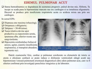  Starea hemodinamica se degradeaza de asemenea progresiv, pulsul devine mic, filiform, Ta
incepe sa scada pana la hipotensiune marcata sau soc cardiogen si se instaleaza oligoanurie.
Decesul se produce prin insuficienta respiratorie acuta cu acidoza mixta sau prin soc
cardiogen.
Datele examenului fizic, cardiac şi pulmonar coroborate cu elementele de istoric ce
atesta o afecţiune cardiacă ce poate induce o disfuncţie ventriculară stângă acută sau
hipertensiune venoasă pulmonară orientează diagnosticul către edem pulmonar acut, care va fi
ulterior confirmat prin investigaţii paraclinice imagistice şi de laborator.
In cursul EPA:
 Dispneea este maxima (wheezing);
 Ortopneea e obligatorie;
 Tahipnee > 30-40/minut;
 Tusea iritativa devine apoi
productiva cu expectoratie aerata,
spumoasa alba, ulterior rozata sau
sangvinolenta;
 Hipoxemia cerebralaface bolnavul
anxios, agitat, cianotic (insuficienta
respiratorie), si transpirat abundent,
tegumente reci.
 