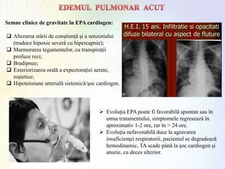 Semne clinice de gravitate în EPA cardiogen:
 Alterarea stării de conştienţă şi a senzoriului
(traduce hipoxie severă cu hipercapnie);
 Marmorarea tegumentelor, cu transpiraţii
profuze reci;
 Bradipnee;
 Exteriorizarea orală a expectoraţiei aerate,
roşietice;
 Hipotensiune arterială sistemică/şoc cardiogen.
 Evoluţia EPA poate fi favorabilă spontan sau în
urma tratamentului, simptomele regresează în
aproximativ 1-2 ore, rar în > 24 ore.
 Evoluţia nefavorabilă duce la agravarea
insuficienţei respiratorii, pacientul se degradează
hemodinamic, TA scade până la şoc cardiogen şi
anurie, cu deces ulterior.
 