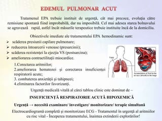 Tratamenul EPA trebuie instituit de urgenţă, cât mai precoce, evoluţia către
remisiune spontană fiind improbabilă, dar nu imposibilă. Cel mai adesea starea bolnavului
se agravează rapid, astfel încât măsurile terapeutice trebuie instituite încă de la domiciliu.
Obiectivele imediate ale tratamentului EPA hemodinamic sunt:
 scăderea presiunii capilare pulmonare;
 reducerea întoarcerii venoase (presarcinii);
 scăderea rezistenţei la ejecţia VS (postsarcina);
 ameliorarea contractilitaţii miocardice.
1.Corectarea aritmiilor;
2.ameliorarea hematozei şi corectarea insuficienţei
respiratorii acute;
3. combaterea anxietăţii şi tahipneei;
4.eliminarea factorilor favorizanţi.
Urgenţă medicală vitală al cărei tablou clinic este dominat de –
INSUFICIENŢĂ RESPIRATORIE ACUTĂ HIPOXEMICĂ
Urgenţă → necesită examinare/ investigare/ monitorizare/ terapie simultană
Electrocardiogramă completă şi monitorizare ECG - Tratamentul în urgenţă al aritmiilor
cu risc vital - Începerea tratamentului, înaintea extinderii explorărilor!
 