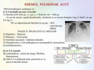 EPA hemodinamic cardiogen cu:
a) T.A normală sau uşor crescută:
1) Morfina 0,01-0,02 gr. i.v, sau i.v 1 fiolă de 1ml = 0,02 gr
- în caz de reacţie vagală (bradicardie, vărsături) se va asocia Atropina 1mg (1 fiolă) i.m sau
0,5 mg i.v
NU se administrează Morfina în caz de: - AVC
- astm bronşic
- BPOC
POATE FI ÎNLOCUITĂ CU MIALGIN
2) Digitalice – Digoxin;
3) Diuretice – Furosemid;
4) Ventilaţie mecanică - intubaţie traheală;
5) Nitroglicerina,1-4 tb sublingual (se recomandă la coronarieni);
6) Antihipertensive.
b) cu T.A scazută:
 contraindicat - emisia de sânge, Morfina,
hipotensoare;
 când T.A e prăbuşită total, pacientul se va
aşeza în decubit dorsal.
 