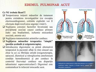 Ce NU trebuie făcut!!!
 Temporizarea iniţierii măsurilor de tratament
pentru extinderea investigaţiilor (cu excepţia
electrocardiogramei, celelalte explorări vor fi
efectuate după rezolvarea urgenţei vitale!).
 Neglijarea corecţiei factorilor favorizanţi sau
precipitanţi asociaţi cauzei cardiace primare
(tahi- sau bradiaritmii, ischemie miocardică
asociată, anemie etc)
 Neglijarea tratamentului aritmiilor cardiace.
 Neglijarea măsurilor terapeutice “simple”
(poziţia şezândă şi oxigenoterapia).
 Introducerea digoxinului ca primă alternativă
terapeutică la pacienţii aflaţi în ritm sinusal sau
chiar la cei cu fibrilaţie atrială (oxigenoterapia,
opiaceul, diureticul şi nitroglicerina ameliorează
condiţia hemodinamică şi pot conduce la
controlul frecvenţei cardiace sau dispariţia
tahiaritmiei supraventriculare!) Digoxinul este
contraindicat în infarctul miocardic acut.
 