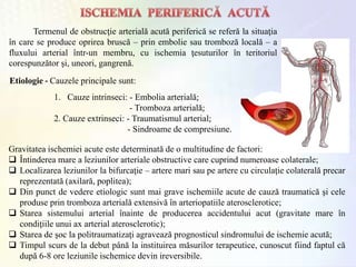 Termenul de obstrucţie arterială acută periferică se referă la situaţia
în care se produce oprirea bruscă – prin embolie sau tromboză locală – a
fluxului arterial într-un membru, cu ischemia ţesuturilor în teritoriul
corespunzător şi, uneori, gangrenă.
1. Cauze intrinseci: - Embolia arterială;
- Tromboza arterială;
2. Cauze extrinseci: - Traumatismul arterial;
- Sindroame de compresiune.
Etiologie - Cauzele principale sunt:
Gravitatea ischemiei acute este determinată de o multitudine de factori:
 Întinderea mare a leziunilor arteriale obstructive care cuprind numeroase colaterale;
 Localizarea leziunilor la bifurcaţie – artere mari sau pe artere cu circulaţie colaterală precar
reprezentată (axilară, poplitea);
 Din punct de vedere etiologic sunt mai grave ischemiile acute de cauză traumatică şi cele
produse prin tromboza arterială extensivă în arteriopatiile aterosclerotice;
 Starea sistemului arterial înainte de producerea accidentului acut (gravitate mare în
condiţiile unui ax arterial aterosclerotic);
 Starea de şoc la politraumatizaţi agravează prognosticul sindromului de ischemie acută;
 Timpul scurs de la debut până la instituirea măsurilor terapeutice, cunoscut fiind faptul că
după 6-8 ore leziunile ischemice devin ireversibile.
 