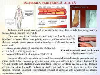 Ischemia acută severă evoluează schematic în trei faze: faza iniţiala, faza de agravare şi
faza de leziuni tisulare ireversibile.
Formarea unui tromb în interiorul unei artere va duce la instalarea
trombozei arteriale. Orice stare patologică care produce o încetinire de
fluxului sanguin poate genera apariţia trombozei. Cele mai frecvente
cauze sunt:
- Leziunea aterosclerotică stenotică sau obstructivă.
- Stările de hipercoagulabilitate.
- Grefoanele folosite în chirurgia reconstructivă.
Embolul eliberat în circulaţie se fixează în segmentul arterial. Aceste segmente sunt de
obicei situate la locul de emergenţă a ramurilor principale arteriale (artere iliace, femurale). În
70% din situaţii sunt afectate arterele membrului inferior, iar dintre acestea cea mai frecvent
afectată este artera femurală. Embolul se poate opri însă în orice teritoriu arterial (membru
superior, cerebral, splahnic). Dramatismul lezional al emboliei este determinat de absenţa
circulaţiei colaterale.
Cea mai importantă cauză este leziunea
aterosclerotică preexistentă.
 