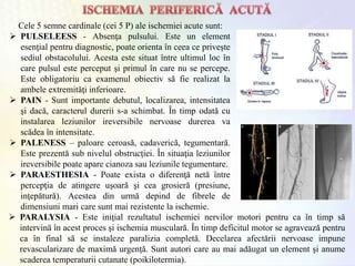 Cele 5 semne cardinale (cei 5 P) ale ischemiei acute sunt:
 PULSELEESS - Absenţa pulsului. Este un element
esenţial pentru diagnostic, poate orienta în ceea ce priveşte
sediul obstacolului. Acesta este situat între ultimul loc în
care pulsul este perceput şi primul în care nu se percepe.
Este obligatoriu ca examenul obiectiv să fie realizat la
ambele extremităţi inferioare.
 PAIN - Sunt importante debutul, localizarea, intensitatea
şi dacă, caracterul durerii s-a schimbat. În timp odată cu
instalarea leziunilor ireversibile nervoase durerea va
scădea în intensitate.
 PALENESS – paloare ceroasă, cadaverică, tegumentară.
Este prezentă sub nivelul obstrucţiei. În situaţia leziunilor
ireversibile poate apare cianoza sau leziunile tegumentare.
 PARAESTHESIA - Poate exista o diferenţă netă între
percepţia de atingere uşoară şi cea grosieră (presiune,
inţepătură). Acestea din urmă depind de fibrele de
dimensiuni mari care sunt mai rezistente la ischemie.
 PARALYSIA - Este iniţial rezultatul ischemiei nervilor motori pentru ca în timp să
intervină în acest proces şi ischemia musculară. În timp deficitul motor se agravează pentru
ca în final să se instaleze paralizia completă. Decelarea afectării nervoase impune
revascularizare de maximă urgenţă. Sunt autori care au mai adăugat un element şi anume
scaderea temperaturii cutanate (poikilotermia).
 