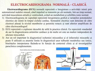 Electrocardiograma (ECG) normalǎ reprezintǎ o ȋnregistrare a activitǎții inimii prin
automatismul nodului sinusal, cȃnd impulsul se transmite pe cǎi normale, ȋntr-un timp normal,
activȃnd musculatura atrialǎ și ventricularǎ, avȃnd un metabolism și echilibru ionic normal.
1) Electrocardiograma de suprafațǎ reprezintǎ ȋnregistrarea graficǎ a variațiilor potențialelor
electrice ale inimii ȋn timpul ciclului cardiac. Semnalele electrice sunt detectate de cǎtre
electrozi plasați la nivelul membrelor și peretelui toracic și sunt ulterior amplificate de
cǎtre electrocardiograf.
2) ECG reprezintǎ o explorare deosebit de utilǎ ȋn practica clinicǎ. Ea reprezintǎ standardul
de aur ȋn diagnosticarea aritmiilor cardiace și de multe ori este un marker independent de
afectare miocardicǎ.
3) Are un rol important ȋn diagnosticul ischemiei miocardice și al infarctului miocardic și
poate fi utilizatǎ cu anumite limite ȋn diagnosticul unor tulburǎri metabolice sau ionice,
bineȋnțeles interpretarea fǎcȃndu-se ȋn funcție de contextul clinic și al investigațiilor
paraclinice complementare.
 