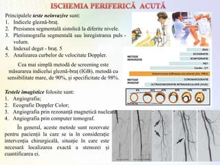 În general, aceste metode sunt rezervate
pentru pacienţii la care se ia în consideraţie
intervenţia chirurgicală, situaţie în care este
necesară localizarea exactă a stenozei și
cuantificarea ei.
Principalele teste neinvazive sunt:
1. Indicele gleznă-braț.
2. Presiunea segmentală sistolică la diferite nivele.
3. Pletismografia segmentală sau înregistrarea puls -
volum.
4. Indexul deget - braț. 5
5. Analizarea curbelor de velocitate Doppler.
Testele imagistice folosite sunt:
1. Angiografia;
2. Ecografie Doppler Color;
3. Angiografia prin rezonanță magnetică nucleară;
4. Angiografia prin computer tomograf.
Cea mai simplă metodă de screening este
măsurarea indicelui gleznă-braţ (IGB), metodă cu
sensibilitate mare, de 90%, și specificitate de 98%.
 