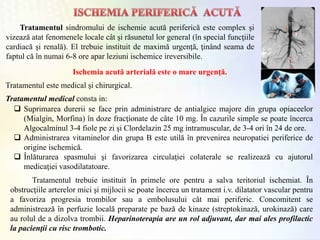 Tratamentul sindromului de ischemie acută periferică este complex şi
vizează atat fenomenele locale cât şi răsunetul lor general (în special funcţiile
cardiacă şi renală). El trebuie instituit de maximă urgenţă, ţinând seama de
faptul că în numai 6-8 ore apar leziuni ischemice ireversibile.
Ischemia acută arterială este o mare urgenţă.
 Suprimarea durerii se face prin administrare de antialgice majore din grupa opiaceelor
(Mialgin, Morfina) în doze fracţionate de câte 10 mg. În cazurile simple se poate încerca
Algocalminul 3-4 fiole pe zi şi Clordelazin 25 mg intramuscular, de 3-4 ori în 24 de ore.
 Administrarea vitaminelor din grupa B este utilă în prevenirea neuropatiei periferice de
origine ischemică.
 Înlăturarea spasmului şi favorizarea circulaţiei colaterale se realizează cu ajutorul
medicaţiei vasodilatatoare.
Tratamentul este medical şi chirurgical.
Tratamentul trebuie instituit în primele ore pentru a salva teritoriul ischemiat. În
obstrucţiile arterelor mici şi mijlocii se poate încerca un tratament i.v. dilatator vascular pentru
a favoriza progresia trombilor sau a embolusului cât mai periferic. Concomitent se
administrează în perfuzie locală preparate pe bază de kinaze (streptokinază, urokinază) care
au rolul de a dizolva trombii. Heparinoterapia are un rol adjuvant, dar mai ales profilactic
la pacienţii cu risc trombotic.
Tratamentul medical consta in:
 
