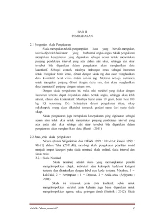 statistika “ukuran parametrik” 2
BAB II
PEMBAHASAN
2.1 Pengertian skala Pengukuran
Skala merupakan teknik pengumpulan data yang bersifat mengukur,
karena diperoleh hasil ukur yang berbentuk angka-angka. Skala pengukuran
merupakan kesepakatan yang digunakan sebagai acuan untuk menentukan
panjang pendeknya interval yang ada dalam alat ukur, sehingga alat ukur
tersebut bila digunakan dalam pengukuran akan menghasilkan data
kuantitatif. Sebagai contoh, misalnya timbangan emas sebagai instrumen
untuk mengukur berat emas, dibuat dengan skala mg dan akan menghasilkan
data kuantitatif berat emas dalam satuan mg. Meteran sebagai instrumen
untuk mengukur panjang dibuat dengan skala mm, dan akan menghasilkan
data kuantutatif panjang dengan satuan mm.
Dengan skala pengukuran ini, maka nilai variabel yang diukur dengan
instrumen tertentu dapat dinyatakan dalam bentuk angka, sehingga akan lebih
akurat, efisien dan komunikatif. Misalnya berat emas 19 gram, berat besi 100
kg, IQ seseorang 150. Selanjutnya dalam pengukuran sikap, sikap
sekelompok orang akan diketahui termasuk gradasi mana dari suatu skala
sikap.
Skala pengukuran juga merupakan kesepakatan yang digunakan sebagai
acuan atau tolak ukur untuk menentukan panjang pendeknya interval yang
ada pada alat ukur sehinga alat ukur tersebut bila digunakan dalam
pengukuran akan menghasilkan data. (Ramli : 2011)
2.2 Jenis-jenis skala pengukuran
Steven (dalam Singarimbun dan Effendi 1989 : 101-104; irawan 1999 :
88-91) dalam Tahir (2011,48), membagi skala pengukuran penelitian sosial
menjadi empat kategori yaitu skala nominal, skala ordinal, skala interval dan
skala rasio.
2.2.1 Skala Nominal
Skala nominal, adalah skala yang memungkinkan peneliti
mengelompokkan objek, individual atau kelompok kedalam kategori
tertentu dan disimbolkan dengan label atau kode tertentu. Misalnya, 1 =
Laki-laki, 2 = Perempuan ; 1 = Dewasa, 2 = Anak-anak (Septyanto :
2008).
Skala ini termasuk jenis data kualitatif, selain untuk
mengelompokkan variabel jenis kelamin juga biasa digunakan untuk
mengelompokkan agama, suku, golongan darah (Statistik : 2012). Skala
 