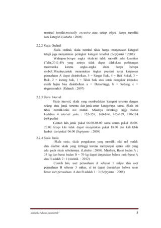 statistika “ukuran parametrik” 3
nominal bersifat mutually excusive atau setiap objek hanya memiliki
satu kategori (Lababa : 2008)
2.2.2 Skala Ordinal
Skala ordinal, skala nominal tidak hanya menyatakan kategori
tetapi juga menyatakan peringkat kategori tersebut (Septyanto : 2008).
Walaupun berupa angka skala ini tidak memiliki nilai kuantitas
(Tahir,2011,49) yang artinya tidak dapat dilakukan perhitungan
matematika karena angka-angka disini hanya berupa
simbol. Misalnya,untuk menentukan tingkat prestasi kerja karyawan
perusahaan A dapat disimbolkan, 5 = Sangat Baik, 4 = Baik Sekali, 3 =
Baik, 2 = kurang baik, 1 = Tidak baik atau untuk mengukur intensitas
curah hujan bisa disimbolkan a = Deras/tinggi, b = Sedang, c =
ringan/rendah (Rahardi : 2007)
2.2.3 Skala Interval
Skala interval, skala yang membedakan kategori tertentu dengan
selang atau jarak tertentu dan jarak antar kategorinya sama. Skala ini
tidak memiliki nilai nol mutlak. Misalnya membagi tinggi badan
kedalam 4 interval yaitu : 155-159, 160-164, 165-169, 170-174
(wikipedia)
Contoh lain, jarak pukul 06.00-08.00 sama antara pukul 18.00-
20.00 tetapi kita tidak dapat menyatakan pukul 18.00 dua kali lebih
lambat dari pukul 06.00 (Septyanto : 2008)
2.2.4 Skala Rasio
Skala rasio, skala pengukuran yang memiliki nilai nol mutlak
dan disebut skala yang tertinggi karena mempunyai semua sifat yang
ada pada skala sebelumnya. (Lababa : 2008). Misalnya, Berat badan A ;
35 kg dan berat badan B = 70 kg dapat dinyatakan bahwa rasio berat A
dan B adalah 2 : 1 (statistik : 2012)
Contoh lain, aset perusahaan A sebesar 1 milyar dan aset
perusahaan B sebesar 3 milyar, al ini dapat dinyatakan bahwa rasio
besar aset perusahaan A dan B adalah 1 : 3 (Septyanto : 2008)
 