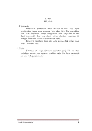 statistika “ukuran parametrik” 4
BAB III
PENUTUP
3.1 Kesimpulan
Berdasarkan pembahasan dalam makalah ini maka saya dapat
menyimpulkan bahwa untuk mengukur yang akan diteliti kita memerlukan
suatu skala pengukuran, dengan menggunakan skala pengukuran ini kita
dapat memperoleh data yang akurat, setelah dilakukan pengukuran ini
sehingga dataa dapat dinyatakan dalam bentuk angka.
Parametrik pengukuran terdiri atas skala nominal, skala ordinal, skala
interval, dan skala rasio.
3.2 Saran
Sebaiknya kita seagai mahasiswa peternakan, yang suatu saat akan
berhadapan dengan yang namanya penelitian, maka kita harus memahami
jeis-jenis skala pengukuran ini.
 