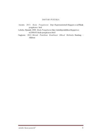 statistika “ukuran parametrik” 5
DAFTAR PUSTAKA
Anonim. 2013. Skala Pengukuran: http://kaptenunismuh.blogspot.co.id/Skala
pengukuran html
Lababa, Djunaidi. 2008. Skala Pengukuran.http;//statistikpendidikan.blogspot.co
m/2008/03/skala-pengukuran.html
Sugiyono. 2012. Metode Penelitian Kombinasi (Mixed Methods). Bandung :
Alfabeta
 