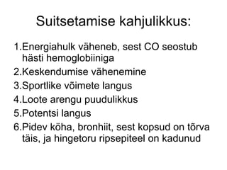 Suitsetamise kahjulikkus: 1.Energiahulk väheneb, sest CO seostub hästi hemoglobiiniga 2.Keskendumise vähenemine 3.Sportlike võimete langus 4.Loote arengu puudulikkus 5.Potentsi langus 6.Pidev köha, bronhiit, sest kopsud on tõrva täis, ja hingetoru ripsepiteel on kadunud 