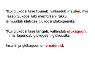 *Kui glükoosi tase  tõuseb , vallandub  insuliin ,  mis laseb glükoosi läbi membraani rakku ja muudab üleliigse glükoosi glükogeeniks. *Kui glükoosi tase  langeb , vallandub  glükagoon , mis  lagundab glükogeeni glükoosiks. Insuliin ja glükagoon on  ensüümid . 