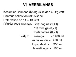 VI  VEEBILANSS Keskmine  inimene (65 kg) sisaldab 40 kg vett. Enamus sellest on rakusisene. Rakuväline on 11 – 13 liitrit ÖÖPÄEVAS  siseneb :  2/3 joogina (1,4 l) 1/3 toiduga (0,7 l) metaboolne (0,2 l) . väljub:   uriiniga  - 1400 ml naha kaudu  -  450 ml kopsudest  -  350 ml fekaalidega  -  100 ml 