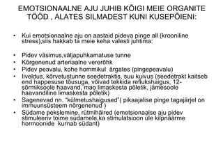 EMOTSIONAALNE AJU JUHIB KÕIGI MEIE ORGANITE TÖÖD , ALATES SILMADEST KUNI KUSEPÕIENI:   Kui emotsionaalne aju on aastaid pideva pinge all (krooniline stress),siis hakkab ta meie keha valesti juhtima : Pidev väsimus,väljapuhkamatuse tunne  Kõrgenenud arteriaalne vererõhk  Pidev peavalu, kohe hommikul  ärgates (pingepeavalu)  Iiveldus, kõrvetustunne seedetraktis, suu kuivus (seedetrakt kaitseb end happesuse tõusuga, võivad tekkida reflukshaigus, 12-sõrmiksoole haavand, mao limaskesta põletik,   jämesoole haavandiline limaskesta põletik)  Sagenevad nn. “külmetushaigused”( pikaajalise pinge tagajärjel on immuunsüsteem nõrgenenud )  Südame pekslemine, rütmihäired (emotsionaalse aju pidev stimuleeriv toime südamele,ka stimulatsioon üle kilpnäärme hormoonide  kurnab südant)    