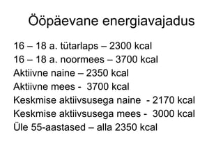 Ööpäevane energiavajadus 16 – 18 a. tütarlaps – 2300 kcal 16 – 18 a. noormees – 3700 kcal Aktiivne naine – 2350 kcal Aktiivne mees -  3700 kcal Keskmise aktiivsusega naine  - 2170 kcal Keskmise aktiivsusega mees -  3000 kcal Üle 55-aastased – alla 2350 kcal 