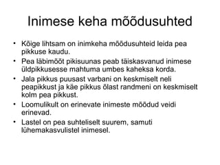 Inimese keha mõõdusuhted 
• Kõige lihtsam on inimkeha mõõdusuhteid leida pea 
pikkuse kaudu. 
• Pea läbimõõt pikisuunas peab täiskasvanud inimese 
üldpikkusesse mahtuma umbes kaheksa korda. 
• Jala pikkus puusast varbani on keskmiselt neli 
peapikkust ja käe pikkus õlast randmeni on keskmiselt 
kolm pea pikkust. 
• Loomulikult on erinevate inimeste mõõdud veidi 
erinevad. 
• Lastel on pea suhteliselt suurem, samuti 
lühemakasvulistel inimesel. 
 