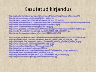Kasutatud kirjandus http://upload.wikimedia.org/wikipedia/commons/5/5e/Australopithecus_afarensis.JPG http://www.boneclones.com/images/bh001_web-lg.jpg http://www-tc.pbs.org/wgbh/nova/link/images/hist_img_11_tert.jpg http://www.teachersnetwork.org/powertolearn/web/Prehistory%20Web%20Quest/images/HomoHabilis.jpg http://www.abouthumanevolution.org/images/homhab275.jpg http://www.skullsunlimited.com/graphics/bh-02-lg.jpg http://www.geocities.com/latrinchera2000/archivoimagenes/hominizacion/habilis/habilis6.jpg http://media-2.web.britannica.com/eb-media/36/79536-004-A22C5897.jpg http://www.dkimages.com/discover/previews/942/664837.JPG http://images.encarta.msn.com/xrefmedia/sharemed/targets/images/pho/t012/T012882B.jpg http://sdominko.tripod.com/Pictures/Homo_erectus_learns_how_to_use_fire_2.jpg http://cienciaexin.files.wordpress.com/2007/09/homo_erectus_jherectus_threeq_fs.jpg http://www.boneclones.com/images/bh009_web-lg.jpg http://www.archaeologyinfo.com/images/archaic.JPG http://jelinek-art.cz/images/vedecke/vr021.jpg http://upload.wikimedia.org/wikipedia/commons/7/7a/Spreading_homo_sapiens.jpg http://www.dnalc.org/media/i/homo_sapiens_side.jpg http://img.dailymail.co.uk/i/pix/2007/09_03/HobbitManDM_600x1269.jpg http://br.geocities.com/avph0/jpg/homemdeneandertal.jpg 