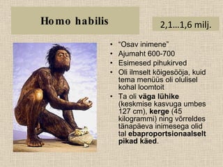 Homo habilis “ Osav inimene” Ajumaht 600-700 Esimesed pihukirved Oli ilmselt kõigesööja, kuid tema menüüs oli olulisel kohal loomtoit Ta oli  väga lühike  (keskmise kasvuga umbes 127 cm),  kerge  (45 kilogrammi) ning võrreldes tänapäeva inimesega olid tal  ebaproportsionaalselt pikad käed .  2,1…1,6 milj. 