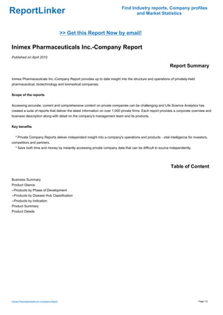 Find Industry reports, Company profiles
ReportLinker                                                                      and Market Statistics



                                             >> Get this Report Now by email!

Inimex Pharmaceuticals Inc.-Company Report
Published on April 2010

                                                                                                            Report Summary

Inimex Pharmaceuticals Inc.-Company Report provides up to date insight into the structure and operations of privately-held
pharmaceutical, biotechnology and biomedical companies.


Scope of the reports


Accessing accurate, current and comprehensive content on private companies can be challenging and Life Science Analytics has
created a suite of reports that deliver the latest information on over 1,000 private firms. Each report provides a corporate overview and
business description along with detail on the company's management team and its products. .


Key benefits


   * Private Company Reports deliver independent insight into a company's operations and products - vital intelligence for investors,
competitors and partners.
   * Save both time and money by instantly accessing private company data that can be difficult to source independently.




                                                                                                             Table of Content

Business Summary
Product Glance
--Products by Phase of Development
--Products by Disease Hub Classification
--Products by Indication
Product Summary
Product Details




Inimex Pharmaceuticals Inc.-Company Report                                                                                      Page 1/3
 